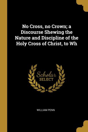 William Penn No Cross, no Crown; a Discourse Shewing the Nature and Discipline of the Holy Cross of Christ, to Wh