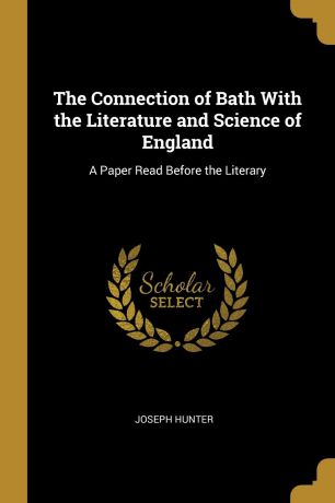 Joseph Hunter The Connection of Bath With the Literature and Science of England. A Paper Read Before the Literary