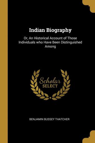 Benjamin Bussey Thatcher Indian Biography. Or, An Historical Account of Those Individuals who Have Been Distinguished Among