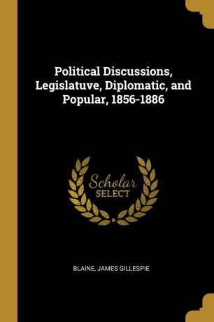 Blaine James Gillespie Political Discussions, Legislatuve, Diplomatic, and Popular, 1856-1886