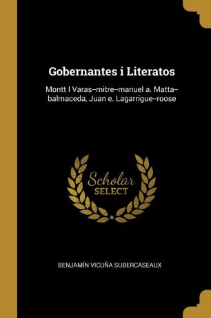 Benjamín Vicuña Subercaseaux Gobernantes i Literatos. Montt I Varas--mitre--manuel a. Matta--balmaceda, Juan e. Lagarrigue--roose