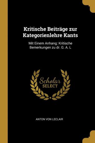 Anton von Leclair Kritische Beitrage zur Kategorienlehre Kants. Mit Einem Anhang: Kritische Bemerkungen zu dr. G. A. L