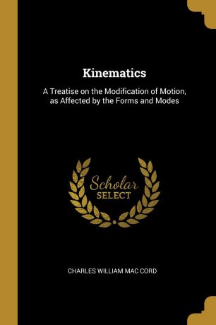 Charles William Mac Cord Kinematics. A Treatise on the Modification of Motion, as Affected by the Forms and Modes