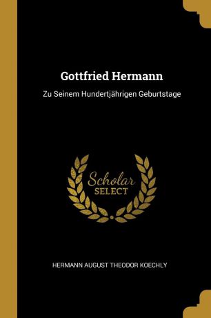 Hermann August Theodor Koechly Gottfried Hermann. Zu Seinem Hundertjahrigen Geburtstage