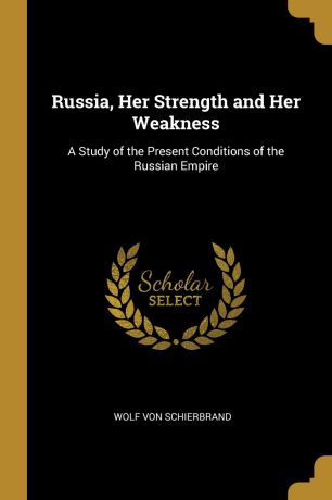 Wolf von Schierbrand Russia, Her Strength and Her Weakness. A Study of the Present Conditions of the Russian Empire