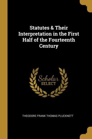 Theodore Frank Thomas Plucknett Statutes . Their Interpretation in the First Half of the Fourteenth Century