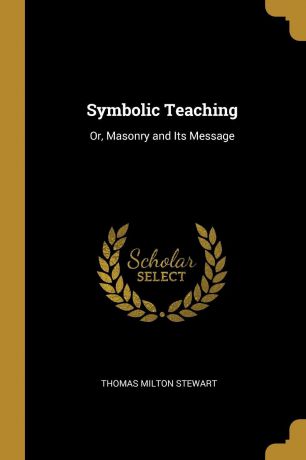 Thomas Milton Stewart Symbolic Teaching. Or, Masonry and Its Message