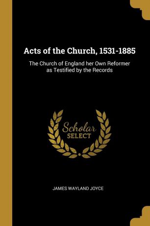 James Wayland Joyce Acts of the Church, 1531-1885. The Church of England her Own Reformer as Testified by the Records