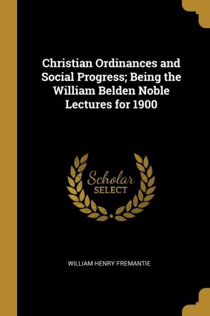 William Henry Fremantie Christian Ordinances and Social Progress; Being the William Belden Noble Lectures for 1900