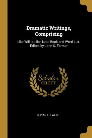 Ulpian Fulwell Dramatic Writings, Comprising. Like Will to Like, Note-Book and Word-List. Edited by John S. Farmer