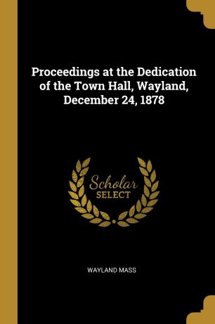 Wayland Mass Proceedings at the Dedication of the Town Hall, Wayland, December 24, 1878