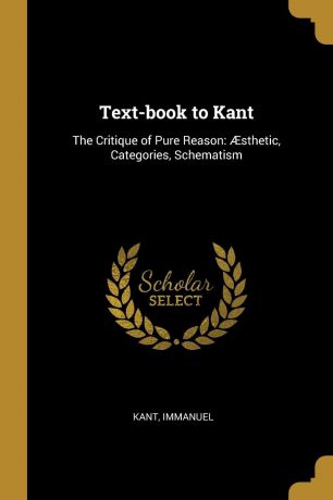 Kant Immanuel Text-book to Kant. The Critique of Pure Reason: AEsthetic, Categories, Schematism