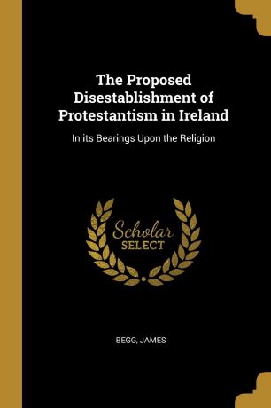Begg James The Proposed Disestablishment of Protestantism in Ireland. In its Bearings Upon the Religion
