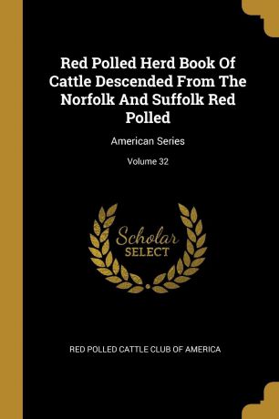 Red Polled Herd Book Of Cattle Descended From The Norfolk And Suffolk Red Polled. American Series; Volume 32