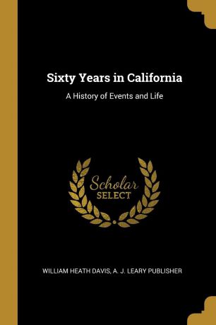 William Heath Davis Sixty Years in California. A History of Events and Life