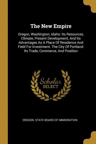 The New Empire. Oregon, Washington, Idaho: Its Resources, Climate, Present Development, And Its Advantages As A Place Of Residence And Field For Investment. The City Of Portland: Its Trade, Commerce, And Position