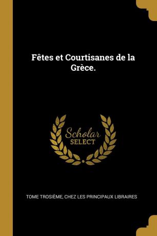 Tome Trosième Fetes et Courtisanes de la Grece.