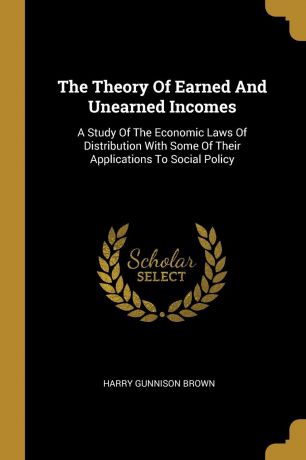 Harry Gunnison Brown The Theory Of Earned And Unearned Incomes. A Study Of The Economic Laws Of Distribution With Some Of Their Applications To Social Policy