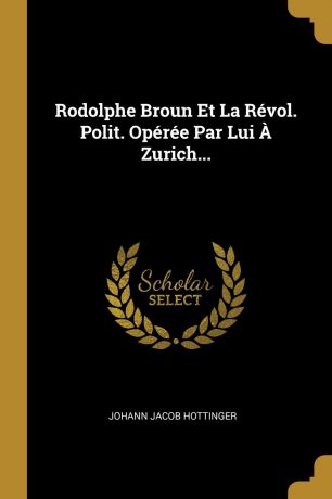 Johann Jacob Hottinger Rodolphe Broun Et La Revol. Polit. Operee Par Lui A Zurich...