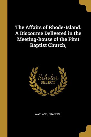 Wayland Francis The Affairs of Rhode-Island. A Discourse Delivered in the Meeting-house of the First Baptist Church,
