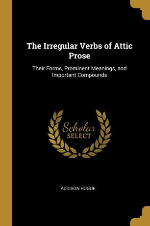 Addison Hogue The Irregular Verbs of Attic Prose. Their Forms, Prominent Meanings, and Important Compounds