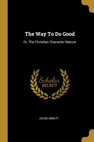 Jacob Abbott The Way To Do Good. Or, The Christian Character Mature