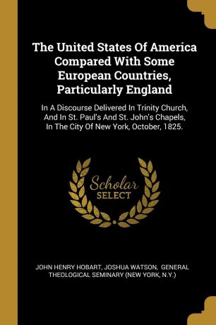 John Henry Hobart, Joshua Watson The United States Of America Compared With Some European Countries, Particularly England. In A Discourse Delivered In Trinity Church, And In St. Paul.s And St. John.s Chapels, In The City Of New York, October, 1825.