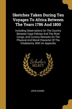 John Adams Sketches Taken During Ten Voyages To Africa Between The Years 1786 And 1800. Including Observations On The Country Between Cape Palmas And The River Congo, And Cursory Remarks On The Physical And Moral Character Of The Inhabitants, With An Appendix