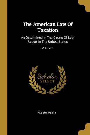Robert Desty The American Law Of Taxation. As Determined In The Courts Of Last Resort In The United States; Volume 1