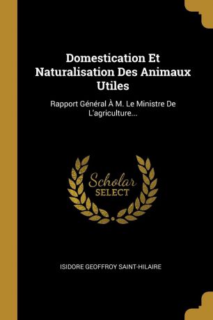 Isidore Geoffroy Saint-Hilaire Domestication Et Naturalisation Des Animaux Utiles. Rapport General A M. Le Ministre De L.agriculture...