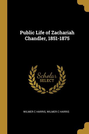 Wilmer C Harris Public Life of Zachariah Chandler, 1851-1875