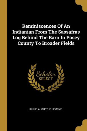 Julius Augustus Lemcke Reminiscences Of An Indianian From The Sassafras Log Behind The Barn In Posey County To Broader Fields
