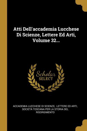 Atti Dell.accademia Lucchese Di Scienze, Lettere Ed Arti, Volume 32...