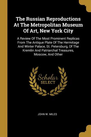 John W. Miles The Russian Reproductions At The Metropolitan Museum Of Art, New York City. A Review Of The Most Prominent Replicas From The Antique Plate Of The Hermitage And Winter Palace, St. Petersburg, Of The Kremlin And Patriarchal Treasures, Moscow, And Other