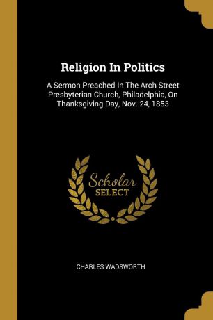 Charles Wadsworth Religion In Politics. A Sermon Preached In The Arch Street Presbyterian Church, Philadelphia, On Thanksgiving Day, Nov. 24, 1853