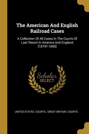 United States. Courts The American And English Railroad Cases. A Collection Of All Cases In The Courts Of Last Resort In America And England .1879.-1895.