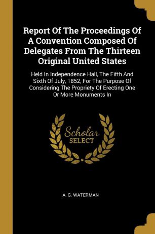 A. G. Waterman Report Of The Proceedings Of A Convention Composed Of Delegates From The Thirteen Original United States. Held In Independence Hall, The Fifth And Sixth Of July, 1852, For The Purpose Of Considering The Propriety Of Erecting One Or More Monuments In