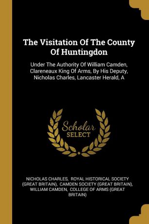 Nicholas Charles The Visitation Of The County Of Huntingdon. Under The Authority Of William Camden, Clareneaux King Of Arms, By His Deputy, Nicholas Charles, Lancaster Herald, A