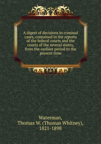 Thomas Whitney Waterman A digest of decisions in criminal cases, contained in the reports of the federal courts and the courts of the several states, from the earliest period to the present time