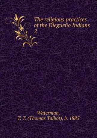 Thomas Talbot Waterman The religious practices of the Diegueno Indians