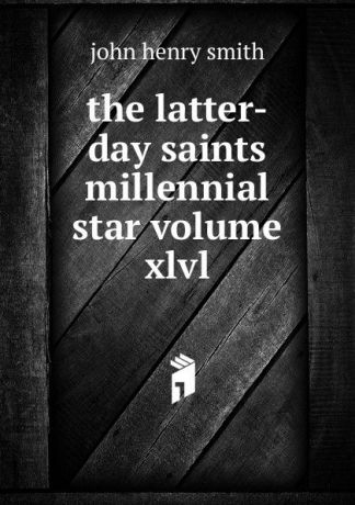 john henry smith The latter-day saints millennial star volume xlvl