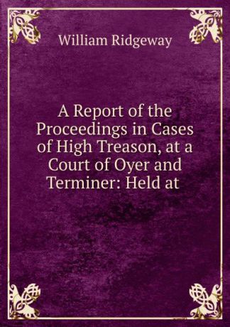 William Ridgeway A Report of the Proceedings in Cases of High Treason, at a Court of Oyer and Terminer