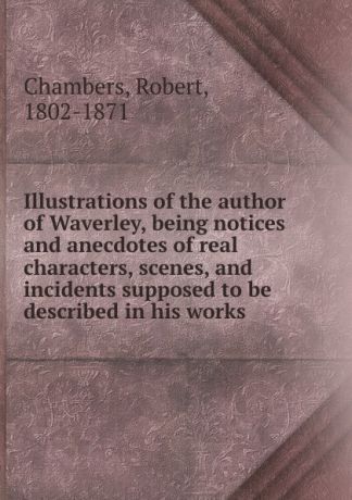 Robert Chambers Illustrations of the author of Waverley, being notices and anecdotes of real characters, scenes, and incidents supposed to be described in his works