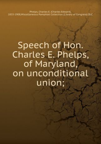 Charles Edward Phelps Speech of Hon. Charles E. Phelps, of Maryland, on unconditional union