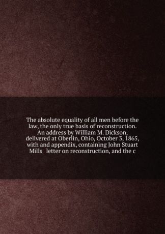 William Martin Dickson The absolute equality of all men before the law, the only true basis of reconstruction. An address by William M. Dickson, delivered at Oberlin, Ohio, October 3, 1865