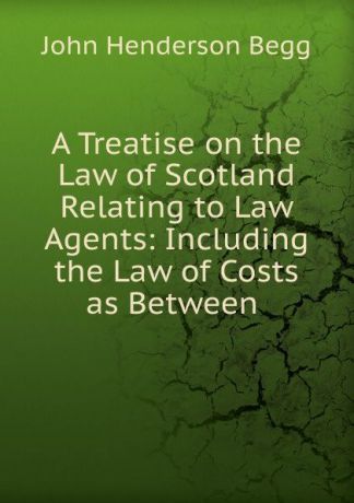 John Henderson Begg A Treatise on the Law of Scotland Relating to Law Agents