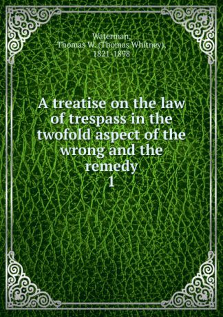 Thomas Whitney Waterman A treatise on the law of trespass in the twofold aspect of the wrong and the remedy