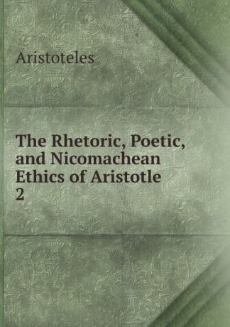 Аристотель The Rhetoric, Poetic, and Nicomachean Ethics of Aristotle