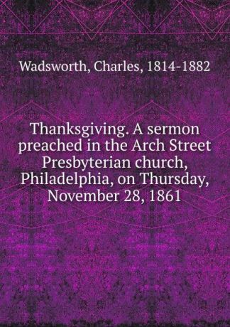 Charles Wadsworth Thanksgiving. A sermon preached in the Arch Street Presbyterian church, Philadelphia, on Thursday, November 28, 1861