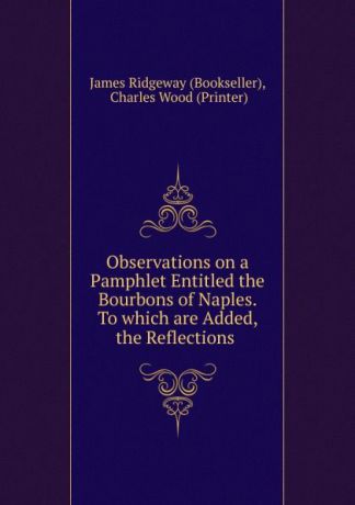 James Ridgeway Observations on a Pamphlet Entitled the Bourbons of Naples. To which are Added, the Reflections